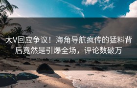 大V回应争议！海角导航疯传的猛料背后竟然是引爆全场，评论数破万