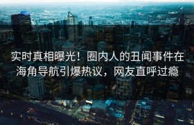 实时真相曝光！圈内人的丑闻事件在海角导航引爆热议，网友直呼过瘾
