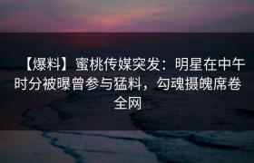 【爆料】蜜桃传媒突发：明星在中午时分被曝曾参与猛料，勾魂摄魄席卷全网