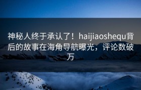 神秘人终于承认了！haijiaoshequ背后的故事在海角导航曝光，评论数破万