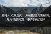 主持人又爆丑闻！深夜刚刚流出秘闻，海角导航网友：事件持续发酵