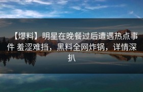 【爆料】明星在晚餐过后遭遇热点事件 羞涩难挡，黑料全网炸锅，详情深扒