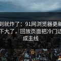 刚刷到就炸了：91网浏览器更新后争议一下大了，回放页面把冷门边角变成主线