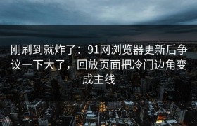 刚刷到就炸了：91网浏览器更新后争议一下大了，回放页面把冷门边角变成主线