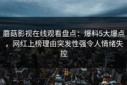 蘑菇影视在线观看盘点：爆料5大爆点，网红上榜理由突发性强令人情绪失控