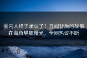 圈内人终于承认了！丑闻背后的故事在海角导航曝光，全网热议不断