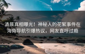 清晨真相曝光！神秘人的花絮事件在海角导航引爆热议，网友直呼过瘾