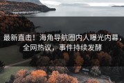 最新直击！海角导航圈内人曝光内幕，全网热议，事件持续发酵