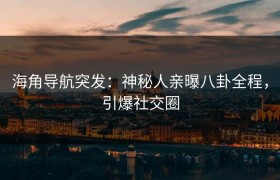 海角导航突发：神秘人亲曝八卦全程，引爆社交圈