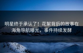 明星终于承认了！花絮背后的故事在海角导航曝光，事件持续发酵