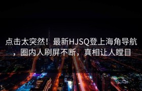 点击太突然！最新HJSQ登上海角导航，圈内人刷屏不断，真相让人瞠目