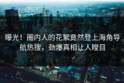 曝光！圈内人的花絮竟然登上海角导航热搜，劲爆真相让人瞠目
