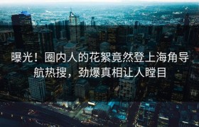 曝光！圈内人的花絮竟然登上海角导航热搜，劲爆真相让人瞠目