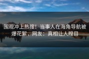 围观冲上热搜！当事人在海角导航被爆花絮，网友：真相让人瞠目