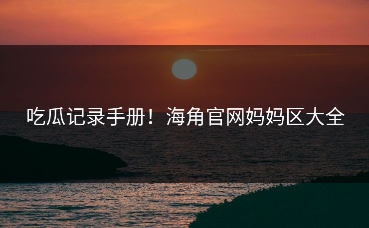 吃瓜记录手册！海角官网妈妈区大全