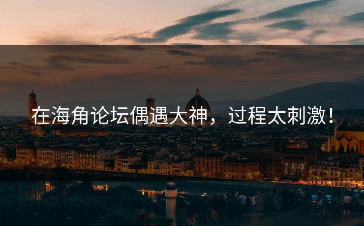 在海角论坛偶遇大神，过程太刺激！