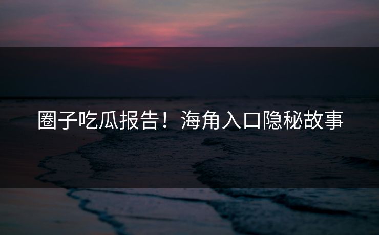 圈子吃瓜报告！海角入口隐秘故事