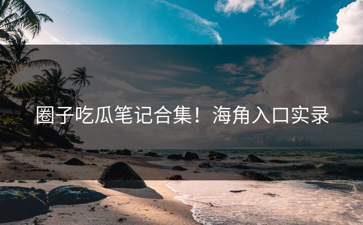圈子吃瓜笔记合集！海角入口实录