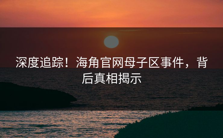深度追踪！海角官网母子区事件，背后真相揭示