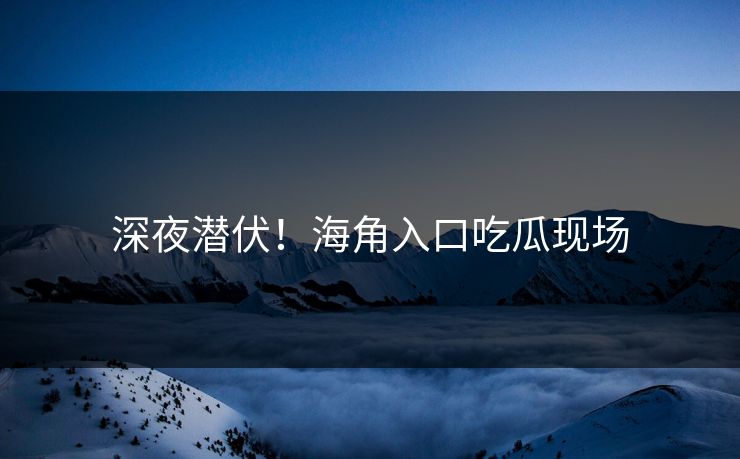 深夜潜伏！海角入口吃瓜现场