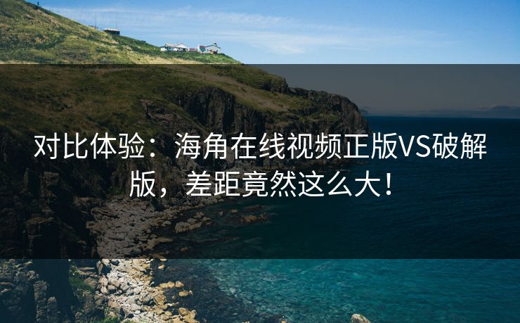 对比体验：海角在线视频正版VS破解版，差距竟然这么大！