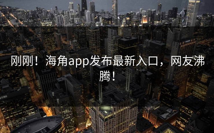 刚刚！海角app发布最新入口，网友沸腾！