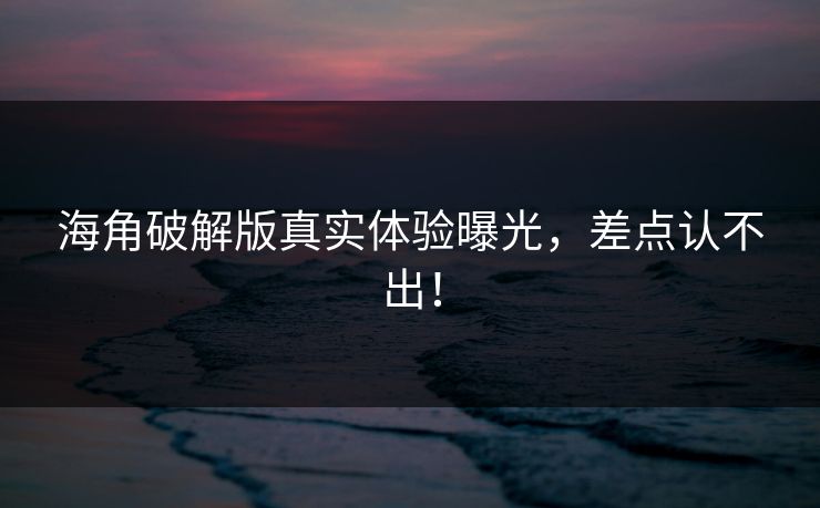 海角破解版真实体验曝光，差点认不出！