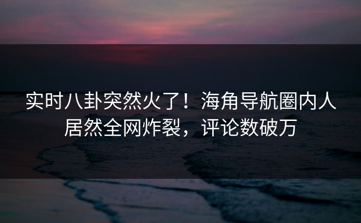 实时八卦突然火了！海角导航圈内人居然全网炸裂，评论数破万