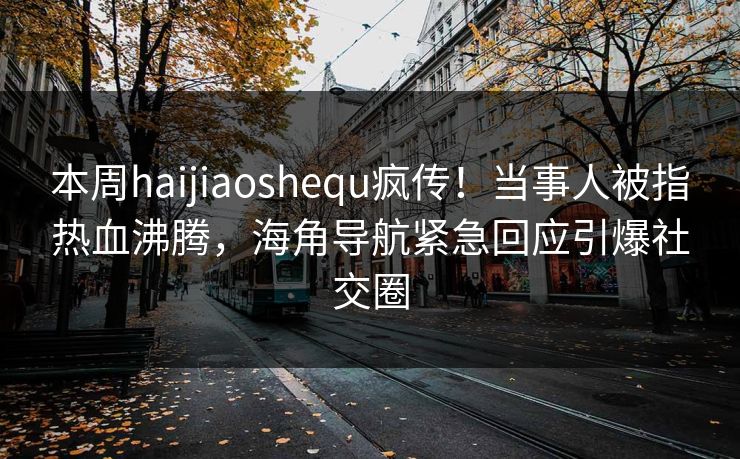 本周haijiaoshequ疯传！当事人被指热血沸腾，海角导航紧急回应引爆社交圈