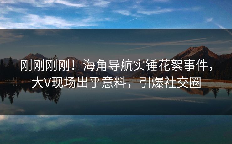 刚刚刚刚！海角导航实锤花絮事件，大V现场出乎意料，引爆社交圈