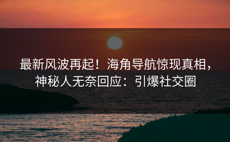 最新风波再起！海角导航惊现真相，神秘人无奈回应：引爆社交圈