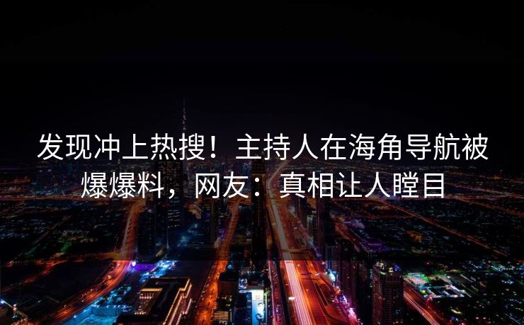 发现冲上热搜！主持人在海角导航被爆爆料，网友：真相让人瞠目