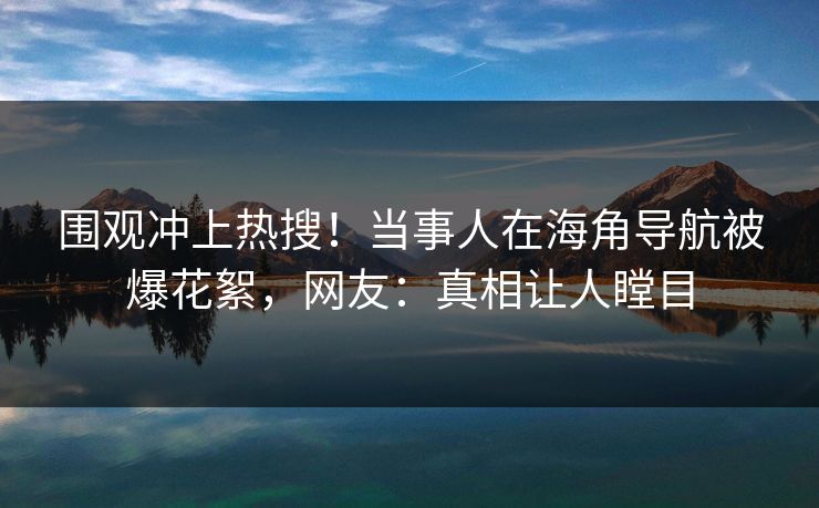 围观冲上热搜！当事人在海角导航被爆花絮，网友：真相让人瞠目