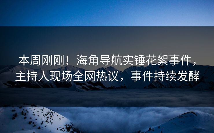 本周刚刚！海角导航实锤花絮事件，主持人现场全网热议，事件持续发酵