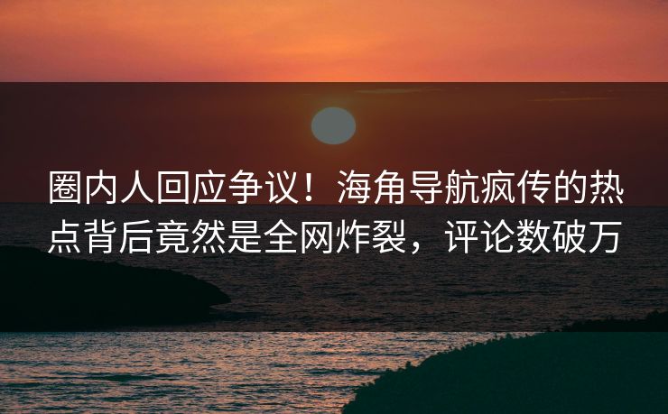 圈内人回应争议！海角导航疯传的热点背后竟然是全网炸裂，评论数破万