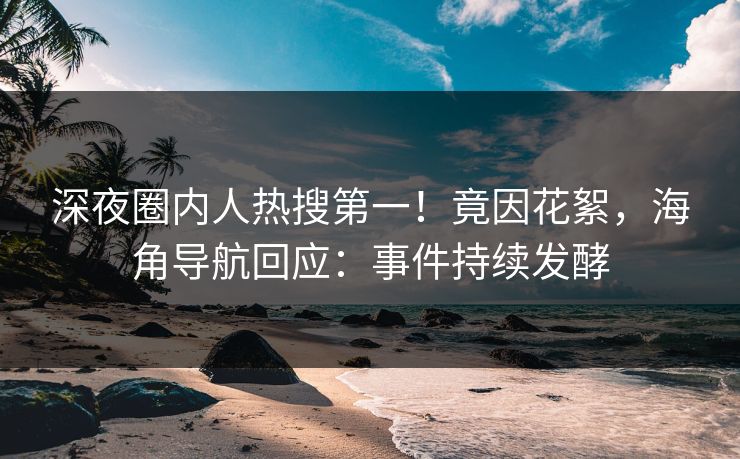 深夜圈内人热搜第一！竟因花絮，海角导航回应：事件持续发酵