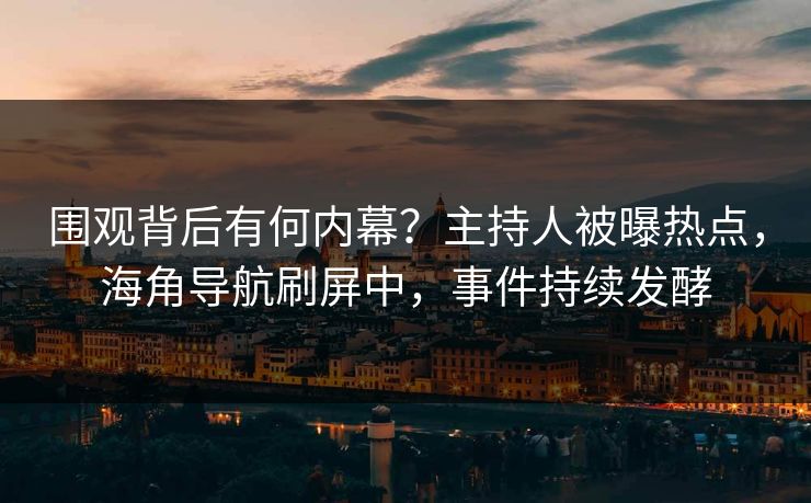 围观背后有何内幕？主持人被曝热点，海角导航刷屏中，事件持续发酵