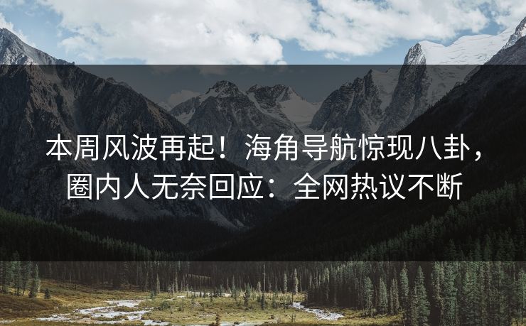 本周风波再起！海角导航惊现八卦，圈内人无奈回应：全网热议不断