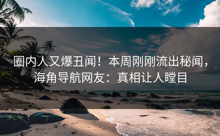 圈内人又爆丑闻！本周刚刚流出秘闻，海角导航网友：真相让人瞠目