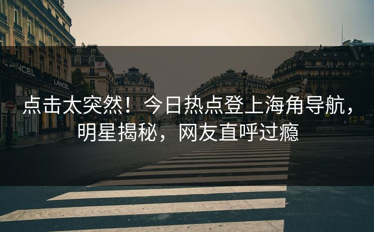 点击太突然！今日热点登上海角导航，明星揭秘，网友直呼过瘾