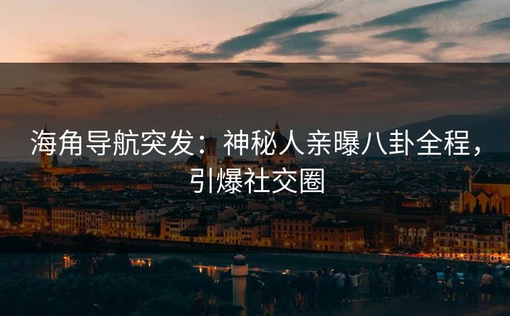 海角导航突发：神秘人亲曝八卦全程，引爆社交圈