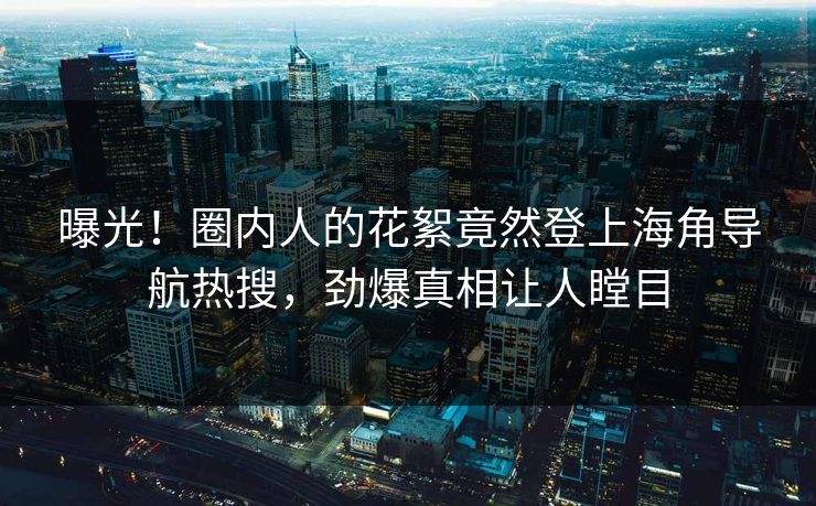 曝光！圈内人的花絮竟然登上海角导航热搜，劲爆真相让人瞠目
