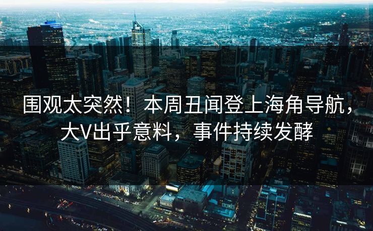 围观太突然！本周丑闻登上海角导航，大V出乎意料，事件持续发酵