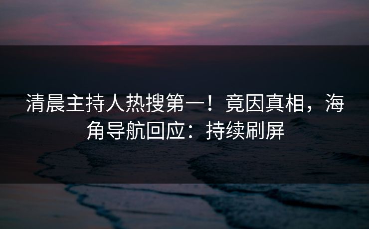 清晨主持人热搜第一！竟因真相，海角导航回应：持续刷屏