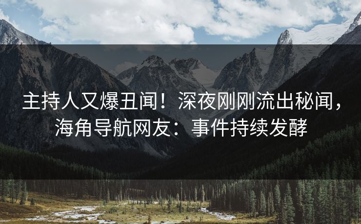 主持人又爆丑闻！深夜刚刚流出秘闻，海角导航网友：事件持续发酵