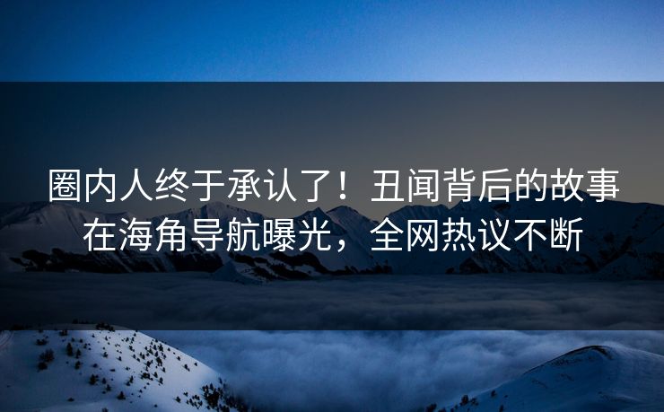 圈内人终于承认了！丑闻背后的故事在海角导航曝光，全网热议不断