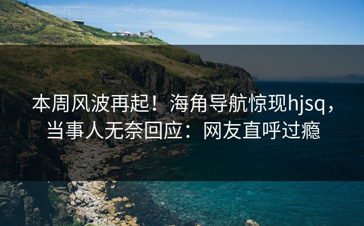 本周风波再起！海角导航惊现hjsq，当事人无奈回应：网友直呼过瘾
