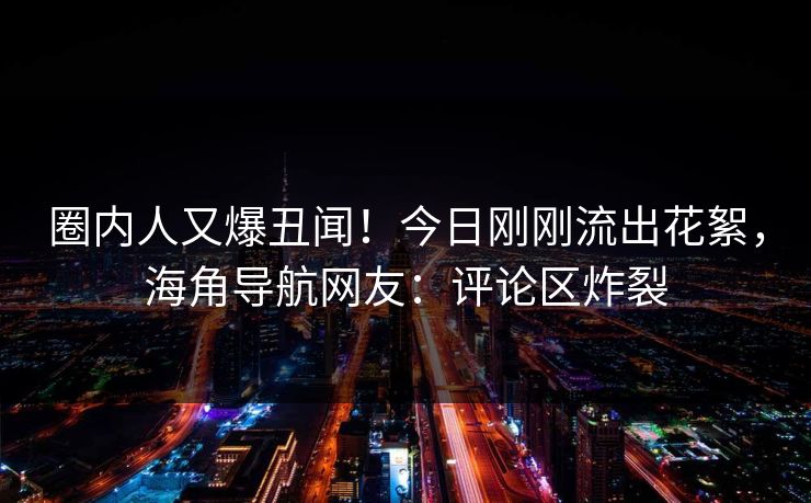 圈内人又爆丑闻！今日刚刚流出花絮，海角导航网友：评论区炸裂