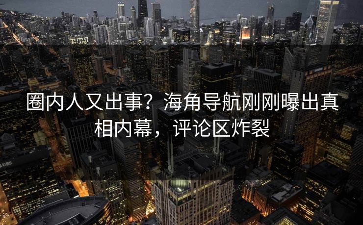 圈内人又出事？海角导航刚刚曝出真相内幕，评论区炸裂