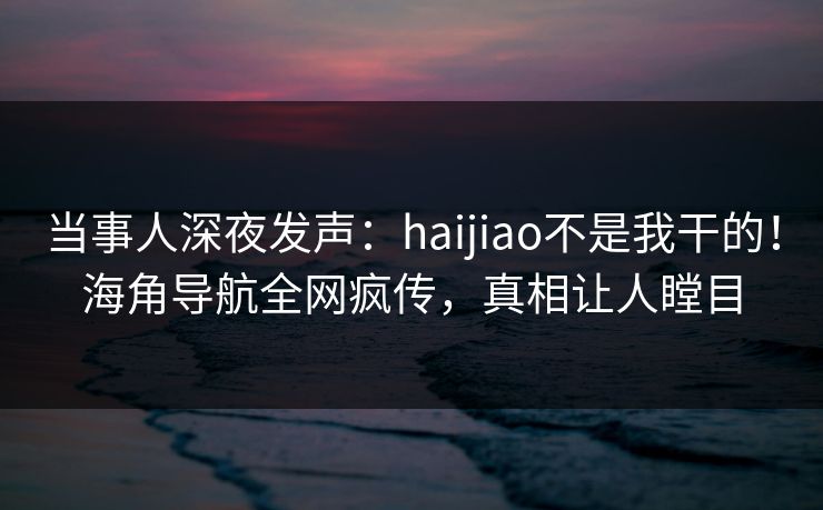 当事人深夜发声：haijiao不是我干的！海角导航全网疯传，真相让人瞠目
